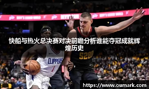 快船与热火总决赛对决前瞻分析谁能夺冠成就辉煌历史